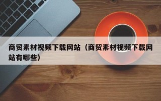 盘锦商贸素材视频下载网站（商贸素材视频下载网站有哪些）