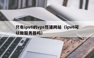 盘锦只有ipv6的vps搭建网站（ipv6可以做服务器吗）