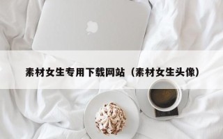 盘锦素材女生专用下载网站（素材女生头像）